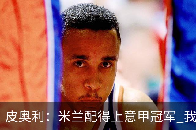 皮奥利：米兰配得上意甲冠军 我们比国米更稳定